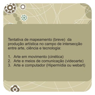 Tentativa de mapeamento (breve) da
produção artística no campo de intersecção
entre arte, ciência e tecnologia:

1. Arte em movimento (cinética)
2. Arte e meios de comunicação (videoarte)
3. Arte e computador (Hipermídia ou webart)
 