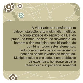A Videoarte se transforma em
  video-instalação: arte multimídia, múltipla.
      A complexidade do espaço, da luz, do
plano, da forma, do som, do movimento, do
  homem e das múltiplas possibilidades de
            combinar todos estes elementos.
      Tudo convergindo para o sensorial, os
       sentidos sendo levados ao hipertudo.
  Múltiplas telas e projeções com o objetivo
             de expandir o horizonte visual e
          intensificar a experiência sensorial
 