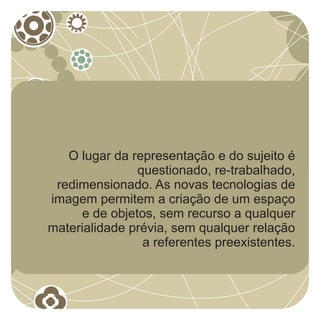 O lugar da representação e do sujeito é
                questionado, re-trabalhado,
 redimensionado. As novas tecnologias de
imagem permitem a criação de um espaço
      e de objetos, sem recurso a qualquer
materialidade prévia, sem qualquer relação
                 a referentes preexistentes.
 
