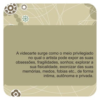 A videoarte surge como o meio privilegiado
      no qual o artista pode expor as suas
obsessões, fragilidades, sonhos; explorar a
       sua fisicalidade, exorcizar das suas
    memórias, medos, fobias etc., de forma
                intima, autônoma e privada.
 