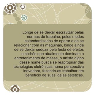 Longe de se deixar escravizar pelas
         normas de trabalho, pelos modos
       estandardizados de operar e de se
relacionar com as máquinas, longe ainda
 de se deixar seduzir pela festa de efeitos
     e clichês que atualmente dominam o
 entretenimento de massa, o artista digno
    desse nome busca se reapropriar das
tecnologias eletrônicas numa perspectiva
      inovadora, fazendo-as trabalhar em
        benefício de suas idéias estéticas.
 