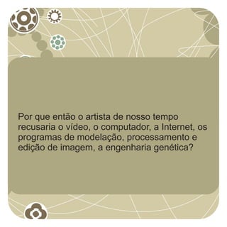 Por que então o artista de nosso tempo
recusaria o vídeo, o computador, a Internet, os
programas de modelação, processamento e
edição de imagem, a engenharia genética?
 