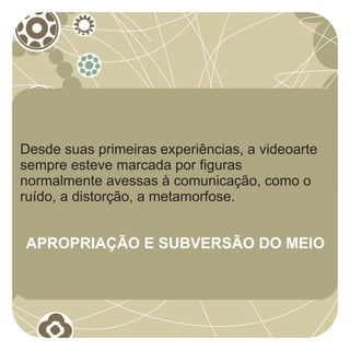 Desde suas primeiras experiências, a videoarte
sempre esteve marcada por figuras
normalmente avessas à comunicação, como o
ruído, a distorção, a metamorfose.


APROPRIAÇÃO E SUBVERSÃO DO MEIO
 