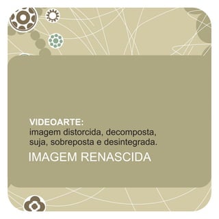 VIDEOARTE:
imagem distorcida, decomposta,
suja, sobreposta e desintegrada.
IMAGEM RENASCIDA
 