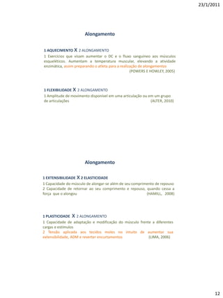 23/1/2011




                        Alongamento

                 x
1 AQUECIMENTO 2 ALONGAMENTO
1 Exercícios que visam aumentar o DC e o fluxo sanguíneo aos músculos
esqueléticos. Aumentam a temperatura muscular, elevando a atividade
enzimática, assim preparando o atleta para a realização de alongamentos
                                                   (POWERS E HOWLEY, 2005)



                x
1 FLEXIBILIDADE 2 ALONGAMENTO
1 Amplitude de movimento disponível em uma articulação ou em um grupo
de articulações                                            (ALTER, 2010)




                        Alongamento

                    x
1 EXTENSIBILIDADE 2 ELASTICIDADE
1 Capacidade do músculo de alongar-se além de seu comprimento de repouso
2 Capacidade de retornar ao seu comprimento e repouso, quando cessa a
força que o alongou                                      (HAMILL, 2008)




1 PLASTICIDADE x   2 ALONGAMENTO
1 Capacidade de adaptação e modificação do músculo frente a diferentes
cargas e estímulos
2 Tensão aplicada aos tecidos moles no intuito de aumentar sua
extensibilidade, ADM e reverter encurtamentos           (LIMA, 2006)




                                                                                   12
 