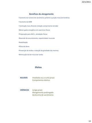 23/1/2011




                Benefícos do alongamento
• Aumento do número de sarcômeros próximo a junção músculo-tendínea

• Aumento da ADM

• Contração mais eficiente (relação comprimento-tensão)

•Menor gasto energético em exercícios físicos

•Preparação para AVD`s, atividades físicas

•Reversão de encurtamento, espasticidade muscular

•Reabilitação

•Alívio de dores

•Prevenção de lesões e redução da gravidade das mesmas

•Diminuição da dor muscular tardia




                        Efeitos



  AGUDOS            Imediatos ou a curto prazo
                    Componente elástico



  CRÔNICOS          Longo prazo
                    Alongamento prolongado
                    Acréscimo de sarcômeros




                                                                            13
 
