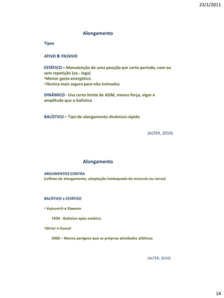 23/1/2011




                       Alongamento
Tipos

ATIVO x PASSIVO

ESTÁTICO – Manutenção de uma posição por certo período, com ou
sem repetição (ex.: Ioga)
•Menor gasto energético
•Técnica mais segura para não treinados

DINÂMICO - Usa certo limite de ADM, menos força, vigor e
amplitude que o balístico


BALÍSTICO – Tipo de alongamento dinâmico rápido


                                                          (ALTER, 2010)




                       Alongamento

ARGUMENTOS CONTRA
(reflexo de alongamento, adaptação inadequada do músculo ou nervo)



BALÍSTICO x ESTÁTICO

• Vujnovich e Dawson

    1994 - Balístico após estático

•Shrier e Gossal

    2000 – Menos perigoso que as próprias atividades atléticas



                                                           (ALTER, 2010)




                                                                                 14
 