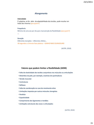 23/1/2011




                        Alongamento

Intensidade
É subjetiva, se for além da adaptabilidade dos tecidos, pode resultar em
lesão dos mesmos (pra quem?)

Frequência
Mínimo de uma vez por dia para manutenção da flexibilidade (pra quem?)
...

Duração
Diferentes durações – diferentes efeitos...
30 segundos a 1minuto fase plástica – GANHO MAIS DURADOURO

                                                             (ALTER, 2010)




     Fatores que podem limitar a flexibilidade (ADM)
 • Falta de elasticidade dos tecidos conjuntivos nos músculos ou articulações
 • Distúrbios da pele, por exemplo, cicatrizes de queimaduras
 • Tensão muscular
 • Contraturas
 • Reflexos
 • Falta de coordenação no caso do movimento ativo
 • Limitações impostas por outros músculos sinergistas
 • Paralisia
 • Espasticidade
 • Comprimento dos ligamentos e tendões
 • Limitações estruturais dos ossos e articulações


                                                                  (ALTER, 2010)




                                                                                        15
 