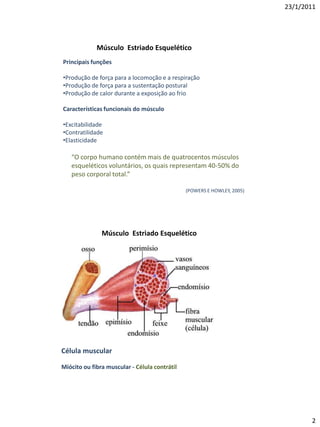 23/1/2011




             Músculo Estriado Esquelético
Principais funções

•Produção de força para a locomoção e a respiração
•Produção de força para a sustentação postural
•Produção de calor durante a exposição ao frio

Características funcionais do músculo

•Excitabilidade
•Contratilidade
•Elasticidade

   “O corpo humano contém mais de quatrocentos músculos
   esqueléticos voluntários, os quais representam 40-50% do
   peso corporal total.”

                                               (POWERS E HOWLEY, 2005)




               Músculo Estriado Esquelético




Célula muscular

Miócito ou fibra muscular - Célula contrátil




                                                                                2
 