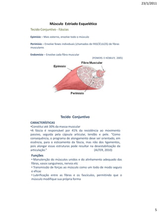 23/1/2011




               Músculo Estriado Esquelético
Tecido Conjuntivo - Fáscias

Epimísio – Mais externo, envolve todo o músculo

Perimísio – Envolve feixes individuais (chamados de FASCÍCULOS) de fibras
musculares

Endomísio – Envolve cada fibra muscular
                                                  (POWERS E HOWLEY, 2005)




                        Tecido Conjuntivo
CARACTERÍSTICAS
•Constitui até 30% da massa muscular
•A fáscia é responsável por 41% da resistência ao movimento
passivo, seguida pela cápsula articular, tendão e pele. “Como
consequência, o programa de alongamento deve ser orientado, em
essência, para o esticamento da fáscia, mas não dos ligamentos,
pois alongar essas estruturas pode resultar na desestabilização da
articulação.”                                  (ALTER, 2010)
Funções
• Manutenção do músculos unidos e do alinhamento adequado das
fibras, vasos sanguíneos, nervos etc
• Transmissão de forças ao músculo como um todo de modo seguro
e eficaz
• Lubrificação entre as fibras e os fascículos, permitindo que o
músculo modifique sua própria forma




                                                                                   5
 