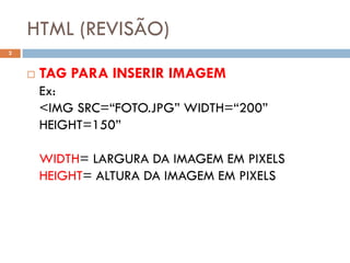 HTML (REVISÃO)
2


       TAG PARA INSERIR IMAGEM
        Ex:
        <IMG SRC=“FOTO.JPG” WIDTH=“200”
        HEIGHT=150”

        WIDTH= LARGURA DA IMAGEM EM PIXELS
        HEIGHT= ALTURA DA IMAGEM EM PIXELS
 