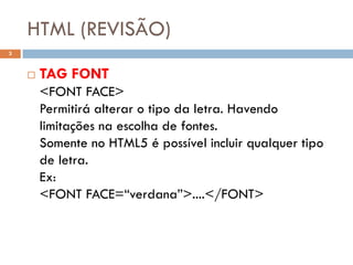 HTML (REVISÃO)
3


       TAG FONT
        <FONT FACE>
        Permitirá alterar o tipo da letra. Havendo
        limitações na escolha de fontes.
        Somente no HTML5 é possível incluir qualquer tipo
        de letra.
        Ex:
        <FONT FACE=“verdana”>....</FONT>
 