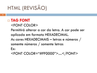 HTML (REVISÃO)
5


       TAG FONT
        <FONT COLOR>
        Permitirá alterar a cor da letra. A cor pode ser
        aplicada em formato HEXADECIMAL.
        As cores HEXADECIMAIS – letras e números /
        somente números / somente letras
        Ex:
        <FONT COLOR=“#FF0000”>....</FONT>
 
