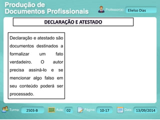 Turma: 2503-B Aula: 10 Pág: 10 a 17 Data: 18-jan-12 
2503-B 02 10-17 13/09/2014 
Instrutor: Ricardo Paladini Matos 
Elielso Dias 
Declaração e atestado são 
documentos destinados a 
formalizar um fato 
verdadeiro. O autor 
precisa assiná-lo e se 
mencionar algo falso em 
seu conteúdo poderá ser 
processado. 
 