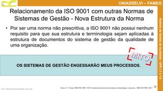 Prof. Claudio Bernardi Stringari, Eng. Esp.
12
UNIASSELVI – FAMEG
SistemadeGestãodaQualidade-EPR1.7e1.8
Relacionamento da ISO 9001 com outras Normas de
Sistemas de Gestão - Nova Estrutura da Norma
• Por ser uma norma não prescritiva, a ISO 9001 não possui nenhum
requisito para que sua estrutura e terminologia sejam aplicadas à
estrutura de documentos do sistema de gestão da qualidade de
uma organização.
Anexo A - Norma NBR ISO 9001: 2015 Esclarecimento da nova estrutura, terminologia e conceitos., NBR ISO 9001:2015
OS SISTEMAS DE GESTÃO ENGESSARÃO MEUS PROCESSOS.
 