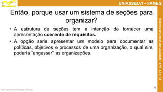 Prof. Claudio Bernardi Stringari, Eng. Esp.
13
UNIASSELVI – FAMEG
SistemadeGestãodaQualidade-EPR1.7e1.8
Então, porque usar um sistema de seções para
organizar?
• A estrutura de seções tem a intenção de fornecer uma
apresentação coerente de requisitos.
• A opção seria apresentar um modelo para documentar as
políticas, objetivos e processos de uma organização, o qual sim,
poderia “engessar” as organizações.
 