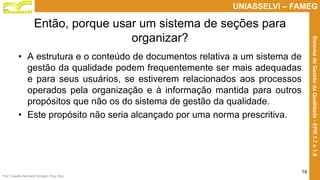 Prof. Claudio Bernardi Stringari, Eng. Esp.
14
UNIASSELVI – FAMEG
SistemadeGestãodaQualidade-EPR1.7e1.8
Então, porque usar um sistema de seções para
organizar?
• A estrutura e o conteúdo de documentos relativa a um sistema de
gestão da qualidade podem frequentemente ser mais adequadas
e para seus usuários, se estiverem relacionados aos processos
operados pela organização e à informação mantida para outros
propósitos que não os do sistema de gestão da qualidade.
• Este propósito não seria alcançado por uma norma prescritiva.
 