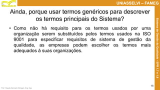 Prof. Claudio Bernardi Stringari, Eng. Esp.
15
UNIASSELVI – FAMEG
SistemadeGestãodaQualidade-EPR1.7e1.8
Ainda, porque usar termos genéricos para descrever
os termos principais do Sistema?
• Como não há requisito para os termos usados por uma
organização serem substituídos pelos termos usados na ISO
9001 para especificar requisitos de sistema de gestão da
qualidade, as empresas podem escolher os termos mais
adequados à suas organizações.
 