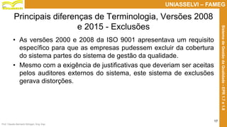 Prof. Claudio Bernardi Stringari, Eng. Esp.
17
UNIASSELVI – FAMEG
SistemadeGestãodaQualidade-EPR1.7e1.8
Principais diferenças de Terminologia, Versões 2008
e 2015 - Exclusões
• As versões 2000 e 2008 da ISO 9001 apresentava um requisito
específico para que as empresas pudessem excluir da cobertura
do sistema partes do sistema de gestão da qualidade.
• Mesmo com a exigência de justificativas que deveriam ser aceitas
pelos auditores externos do sistema, este sistema de exclusões
gerava distorções.
 