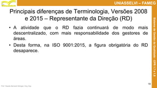 Prof. Claudio Bernardi Stringari, Eng. Esp.
19
UNIASSELVI – FAMEG
SistemadeGestãodaQualidade-EPR1.7e1.8
Principais diferenças de Terminologia, Versões 2008
e 2015 – Representante da Direção (RD)
• A atividade que o RD fazia continuará de modo mais
descentralizado, com mais responsabilidade dos gestores de
áreas.
• Desta forma, na ISO 9001:2015, a figura obrigatória do RD
desaparece.
 