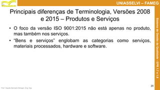 Prof. Claudio Bernardi Stringari, Eng. Esp.
20
UNIASSELVI – FAMEG
SistemadeGestãodaQualidade-EPR1.7e1.8
Principais diferenças de Terminologia, Versões 2008
e 2015 – Produtos e Serviços
• O foco da versão ISO 9001:2015 não está apenas no produto,
mas também nos serviços.
• “Bens e serviços” englobam as categorias como serviços,
materiais processados, hardware e software.
 
