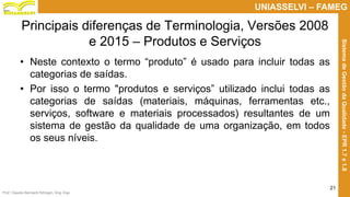 Prof. Claudio Bernardi Stringari, Eng. Esp.
21
UNIASSELVI – FAMEG
SistemadeGestãodaQualidade-EPR1.7e1.8
Principais diferenças de Terminologia, Versões 2008
e 2015 – Produtos e Serviços
• Neste contexto o termo “produto” é usado para incluir todas as
categorias de saídas.
• Por isso o termo "produtos e serviços” utilizado inclui todas as
categorias de saídas (materiais, máquinas, ferramentas etc.,
serviços, software e materiais processados) resultantes de um
sistema de gestão da qualidade de uma organização, em todos
os seus níveis.
 