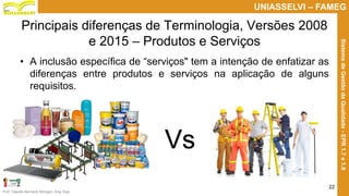 Prof. Claudio Bernardi Stringari, Eng. Esp.
22
UNIASSELVI – FAMEG
SistemadeGestãodaQualidade-EPR1.7e1.8
Principais diferenças de Terminologia, Versões 2008
e 2015 – Produtos e Serviços
• A inclusão específica de “serviços" tem a intenção de enfatizar as
diferenças entre produtos e serviços na aplicação de alguns
requisitos.
Vs
 