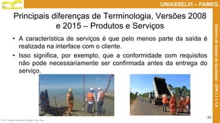 Prof. Claudio Bernardi Stringari, Eng. Esp.
23
UNIASSELVI – FAMEG
SistemadeGestãodaQualidade-EPR1.7e1.8
Principais diferenças de Terminologia, Versões 2008
e 2015 – Produtos e Serviços
• A característica de serviços é que pelo menos parte da saída é
realizada na interface com o cliente.
• Isso significa, por exemplo, que a conformidade com requisitos
não pode necessariamente ser confirmada antes da entrega do
serviço.
 