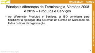 Prof. Claudio Bernardi Stringari, Eng. Esp.
24
UNIASSELVI – FAMEG
SistemadeGestãodaQualidade-EPR1.7e1.8
Principais diferenças de Terminologia, Versões 2008
e 2015 – Produtos e Serviços
• Ao diferenciar Produtos e Serviços, a ISO contribuiu para
flexibilizar a aplicação dos Sistemas de Gestão da Qualidade em
todos os tipos de organização.
 