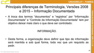 Prof. Claudio Bernardi Stringari, Eng. Esp.
25
UNIASSELVI – FAMEG
SistemadeGestãodaQualidade-EPR1.7e1.8
Principais diferenças de Terminologia, Versões 2008
e 2015 – Informação Documentada
• A troca dos termos “documentos” e “registros” por “Informação
Documentada” e “Controle da Informação Documentada” tem por
objetivo deixar mais claro o que deve ser controlado:
INFORMAÇÃO.
• Desta forma, a organização deve definir que tipo de informação
será mantida e sob qual forma, toda vez que um requisito as
pedir.
 