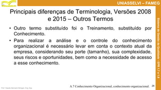 Prof. Claudio Bernardi Stringari, Eng. Esp.
26
UNIASSELVI – FAMEG
SistemadeGestãodaQualidade-EPR1.7e1.8
Principais diferenças de Terminologia, Versões 2008
e 2015 – Outros Termos
• Outro termo substituído foi o Treinamento, substituído por
Conhecimento.
• Para realizar a análise e o controle do conhecimento
organizacional é necessário levar em conta o contexto atual da
empresa, considerando seu porte (tamanho), sua complexidade,
seus riscos e oportunidades, bem como a necessidade de acesso
a esse conhecimento.
A.7 Conhecimento Organizacional, conhecimento organizacional.
 