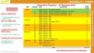 Prof. Claudio Bernardi Stringari, Eng. Esp.
3
UNIASSELVI – FAMEG
SistemadeGestãodaQualidade-EPR1.7e1.8
Calendário Proposto – 2º Semestre 2016
INFORMAÇÕES
IMPORTANTES
NOTA 1° BIMESTRE:
• CORRESPONDE A 40% DA
NOTA TOTAL;
NOTA 2° BIMESTRE:
• CORRESPONDE A 60% DA
NOTA TOTAL;
FORMAÇÃO DA NOTA
BIMESTRAL:
• 0,4 X (OFn*0,7 + PARn*0,3)
FORMAÇÃO DA NOTA FINAL:
0,4XBIMESTRAL 1 +
0,6XBIMESTRAL 2
MÊS SEMANA DATA CALENDÁRIO
Carga
horária
Agosto 1 09/08 Aula 01 – Introdução à Matéria 3
2 16/08 Aula 02 – Sistema de Gestão da Qualidade – Princípios 3
3 17/08 Aula 03 – Sistema de Gestão da Qualidade – Cap. 0 3
4 23/08 Aula 03 – Sistema de Gestão da Qualidade – Cap. 1 3
5 30/08 Aula 05 – TBD 3
06/09 Aula 06 – TBD
Setembro 6 13/09 Aula 07 – TBD 3
7 20/09 Aula 08 – 1º Avaliação Oficial 3
8 27/09 Aula 09 – TBD 3
Outubro 9 04/10 Aula 10 – TBD 3
10 11/10 Aula 11 – TBD 3
11 18/10 Aula 12 – TBD 3
12 25/10 Aula 13 – TBD 3
Novembro 13 01/11 Aula 14 – TBD 3
14 08/11 Aula 15 – TBD 3
15 15/11 Aula 16 – TBD 3
16 22/11 Aula 16 – TBD 3
17 29/11 Aula 17 – 2° Avaliação Oficial 3
Dezembro 18 06/12 -Segunda Chamada 3
19 13/12 Exame Final 1
16/12 Fechamento das médias 1
- - Boas Férias !!!!!!!! -
TOTAL 60 Horas
CALENDÁRIO SUJEITO A ALTERAÇÕES.
 