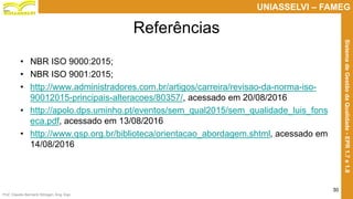 Prof. Claudio Bernardi Stringari, Eng. Esp.
30
UNIASSELVI – FAMEG
SistemadeGestãodaQualidade-EPR1.7e1.8
Referências
• NBR ISO 9000:2015;
• NBR ISO 9001:2015;
• http://www.administradores.com.br/artigos/carreira/revisao-da-norma-iso-
90012015-principais-alteracoes/80357/, acessado em 20/08/2016
• http://apolo.dps.uminho.pt/eventos/sem_qual2015/sem_qualidade_luis_fons
eca.pdf, acessado em 13/08/2016
• http://www.qsp.org.br/biblioteca/orientacao_abordagem.shtml, acessado em
14/08/2016
 