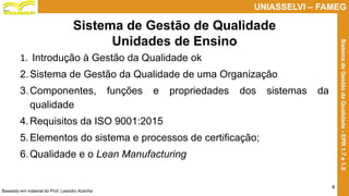 Prof. Claudio Bernardi Stringari, Eng. Esp.
4
UNIASSELVI – FAMEG
SistemadeGestãodaQualidade-EPR1.7e1.8
Sistema de Gestão de Qualidade
Unidades de Ensino
1. Introdução à Gestão da Qualidade ok
2.Sistema de Gestão da Qualidade de uma Organização
3.Componentes, funções e propriedades dos sistemas da
qualidade
4.Requisitos da ISO 9001:2015
5.Elementos do sistema e processos de certificação;
6.Qualidade e o Lean Manufacturing
Baseado em material do Prof. Leandro Azanha
 