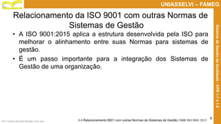 Prof. Claudio Bernardi Stringari, Eng. Esp.
8
UNIASSELVI – FAMEG
SistemadeGestãodaQualidade-EPR1.7e1.8
Relacionamento da ISO 9001 com outras Normas de
Sistemas de Gestão
• A ISO 9001:2015 aplica a estrutura desenvolvida pela ISO para
melhorar o alinhamento entre suas Normas para sistemas de
gestão.
• É um passo importante para a integração dos Sistemas de
Gestão de uma organização.
0.4 Relacionamento 9001 com outras Normas de Sistemas de Gestão, NBR ISO 9001:2015
 