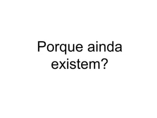 Porque ainda
existem?
 