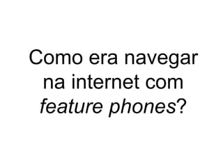 Como era navegar
na internet com
feature phones?
 
