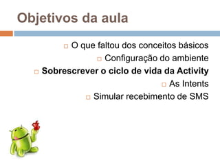 Objetivos da aula
 O que faltou dos conceitos básicos
 Configuração do ambiente
 Sobrescrever o ciclo de vida da Activity
 As Intents
 Simular recebimento de SMS
 