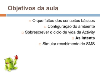 Objetivos da aula
 O que faltou dos conceitos básicos
 Configuração do ambiente
 Sobrescrever o ciclo de vida da Activity
 As Intents
 Simular recebimento de SMS
 