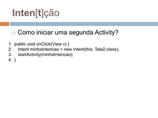 Inten[t]ção
 Como iniciar uma segunda Activity?
1. public void onClick(View v) {
2. Intent minhaIntencao = new Intent(this, Tela2.class);
3. startActivity(minhaIntencao);
4. }
 