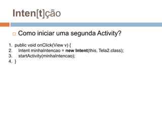 Inten[t]ção
 Como iniciar uma segunda Activity?
1. public void onClick(View v) {
2. Intent minhaIntencao = new Intent(this, Tela2.class);
3. startActivity(minhaIntencao);
4. }
 