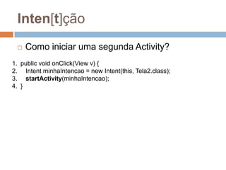 Inten[t]ção
 Como iniciar uma segunda Activity?
1. public void onClick(View v) {
2. Intent minhaIntencao = new Intent(this, Tela2.class);
3. startActivity(minhaIntencao);
4. }
 