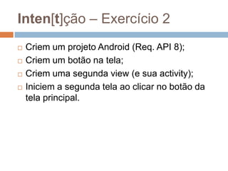 Inten[t]ção – Exercício 2
 Criem um projeto Android (Req. API 8);
 Criem um botão na tela;
 Criem uma segunda view (e sua activity);
 Iniciem a segunda tela ao clicar no botão da
tela principal.
 