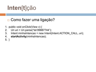 Inten[t]ção
 Como fazer uma ligação?
1. public void onClick(View v) {
2. Uri uri = Uri.parse(“tel:99887744”);
3. Intent minhaIntencao = new Intent(Intent.ACTION_CALL, uri);
4. startActivity(minhaIntencao);
5. }
 
