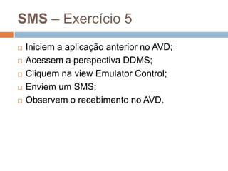 SMS – Exercício 5
 Iniciem a aplicação anterior no AVD;
 Acessem a perspectiva DDMS;
 Cliquem na view Emulator Control;
 Enviem um SMS;
 Observem o recebimento no AVD.
 