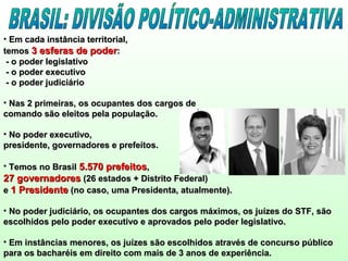 • Em cada instância territorial,Em cada instância territorial,
temostemos 3 esferas de poder3 esferas de poder::
- o poder legislativo- o poder legislativo
- o poder executivo- o poder executivo
- o poder judiciário- o poder judiciário
• Nas 2 primeiras, os ocupantes dos cargos deNas 2 primeiras, os ocupantes dos cargos de
comando são eleitos pela população.comando são eleitos pela população.
• No poder executivo,No poder executivo,
presidente, governadores e prefeitos.presidente, governadores e prefeitos.
• Temos no BrasilTemos no Brasil 5.570 prefeitos5.570 prefeitos,,
27 governadores27 governadores (26 estados + Distrito Federal)(26 estados + Distrito Federal)
ee 1 Presidente1 Presidente (no caso, uma Presidenta, atualmente).(no caso, uma Presidenta, atualmente).
• No poder judiciário, os ocupantes dos cargos máximos, os juízes do STF, sãoNo poder judiciário, os ocupantes dos cargos máximos, os juízes do STF, são
escolhidos pelo poder executivo e aprovados pelo poder legislativo.escolhidos pelo poder executivo e aprovados pelo poder legislativo.
• Em instâncias menores, os juízes são escolhidos através de concurso públicoEm instâncias menores, os juízes são escolhidos através de concurso público
para os bacharéis em direito com mais de 3 anos de experiência.para os bacharéis em direito com mais de 3 anos de experiência.
 