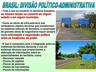 • Tudo o que se constrói no território brasileiro,Tudo o que se constrói no território brasileiro,
ao mesmo tempo se constrói em algumao mesmo tempo se constrói em algum
estado e em algum municípioestado e em algum município..
• Como as obras de infra-estrutura sãoComo as obras de infra-estrutura são
verdadeiros objetos técnicos que transformamverdadeiros objetos técnicos que transformam
os sistemas naturais do território, a construçãoos sistemas naturais do território, a construção
de grandes obras de engenharia requer semprede grandes obras de engenharia requer sempre
muitamuita articulação e negociação políticaarticulação e negociação política
entre as instâncias de poderentre as instâncias de poder..
• E isso é necessário pois a integração entre asE isso é necessário pois a integração entre as
instâncias territoriais demanda o uso deinstâncias territoriais demanda o uso de
sistemas técnicos que proporcionem asistemas técnicos que proporcionem a
obtenção de informações sobre asobtenção de informações sobre as
potencialidades do território, como:potencialidades do território, como:
- Recursos naturais- Recursos naturais
- Fluxos de capitais- Fluxos de capitais
- Fluxos de pessoas- Fluxos de pessoas
- Fluxos de mercadorias- Fluxos de mercadorias
- Fluxos de informações- Fluxos de informações
 