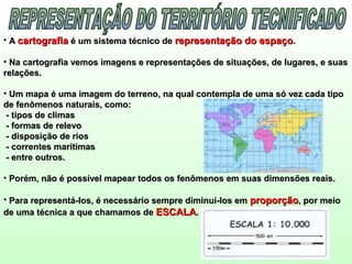• AA cartografiacartografia é um sistema técnico deé um sistema técnico de representação do espaçorepresentação do espaço..
• Na cartografia vemos imagens e representações de situações, de lugares, e suasNa cartografia vemos imagens e representações de situações, de lugares, e suas
relações.relações.
• Um mapa é uma imagem do terreno, na qual contempla de uma só vez cada tipoUm mapa é uma imagem do terreno, na qual contempla de uma só vez cada tipo
de fenômenos naturais, como:de fenômenos naturais, como:
- tipos de climas- tipos de climas
- formas de relevo- formas de relevo
- disposição de rios- disposição de rios
- correntes marítimas- correntes marítimas
- entre outros.- entre outros.
• Porém, não é possível mapear todos os fenômenos em suas dimensões reais.Porém, não é possível mapear todos os fenômenos em suas dimensões reais.
• Para representá-los, é necessário sempre diminuí-los emPara representá-los, é necessário sempre diminuí-los em proporçãoproporção, por meio, por meio
de uma técnica a que chamamos dede uma técnica a que chamamos de ESCALAESCALA..
 