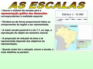 • Usa-se o sistema de escalas para aUsa-se o sistema de escalas para a
representação gráfica das dimensõesrepresentação gráfica das dimensões
correspondentes à realidade espacial.correspondentes à realidade espacial.
• Dividem-se de forma proporcional todos osDividem-se de forma proporcional todos os
componentes da região a ser representada.componentes da região a ser representada.
• A maior escala possível é a de 1:1, ou seja, aA maior escala possível é a de 1:1, ou seja, a
reprodução do objeto em tamanho natural.reprodução do objeto em tamanho natural.
• A proporção de redução da área a seA proporção de redução da área a se
representada depende dos objetivos darepresentada depende dos objetivos da
representação.representação.
• Quanto maior for a redução, menor a escala, eQuanto maior for a redução, menor a escala, e
mais detalhes se perdem.mais detalhes se perdem.
 