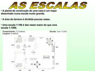 • A planta de construção de uma casa é um mapaA planta de construção de uma casa é um mapa
desenhado numa escala muito grande.desenhado numa escala muito grande.
• A área do terreno é dividida poucas vezes.A área do terreno é dividida poucas vezes.
• Uma escala 1:100 é dez vezes maior do que umaUma escala 1:100 é dez vezes maior do que uma
escala 1:1000.escala 1:1000.
 